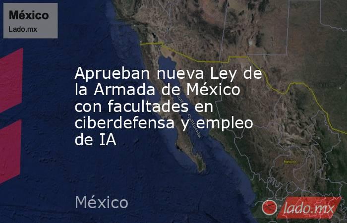 Aprueban nueva Ley de la Armada de México con facultades en ciberdefensa y empleo de IA. Noticias en tiempo real