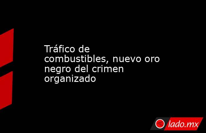 Tráfico de combustibles, nuevo oro negro del crimen organizado. Noticias en tiempo real