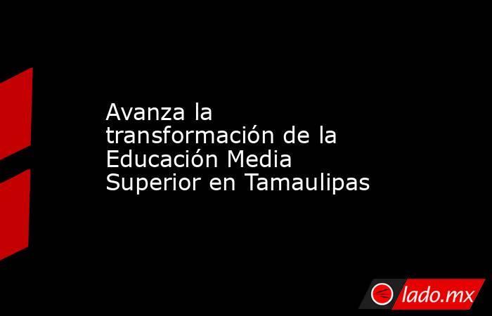 Avanza la transformación de la Educación Media Superior en Tamaulipas. Noticias en tiempo real