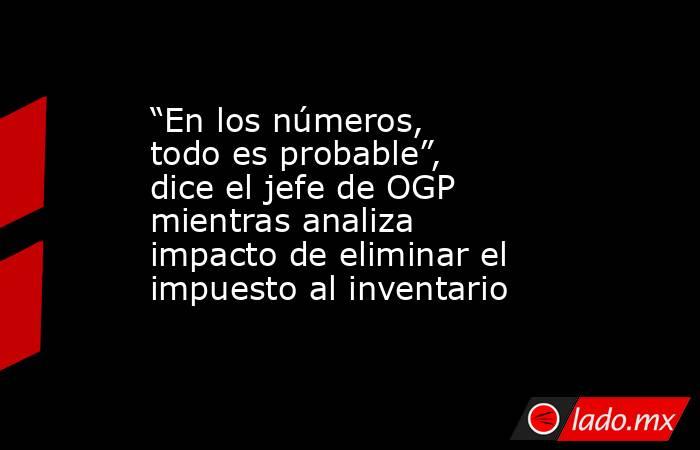 “En los números, todo es probable”, dice el jefe de OGP mientras analiza impacto de eliminar el impuesto al inventario. Noticias en tiempo real