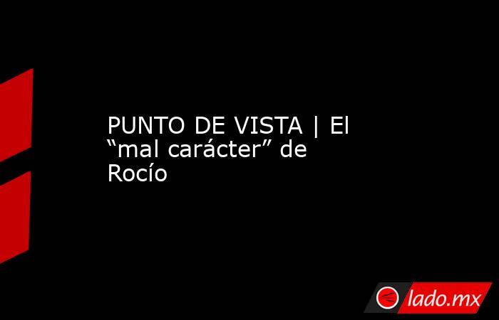 PUNTO DE VISTA | El “mal carácter” de Rocío. Noticias en tiempo real
