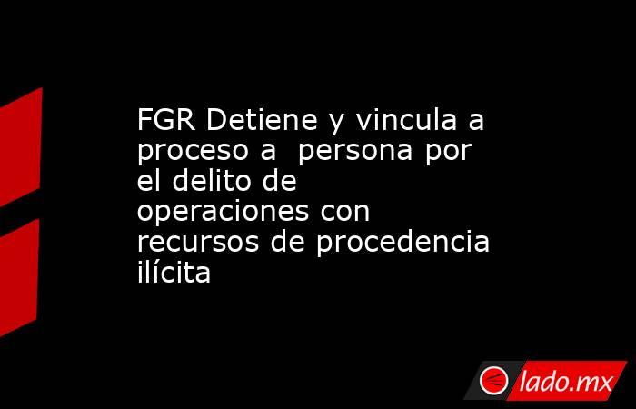 FGR Detiene y vincula a proceso a  persona por el delito de operaciones con recursos de procedencia ilícita . Noticias en tiempo real