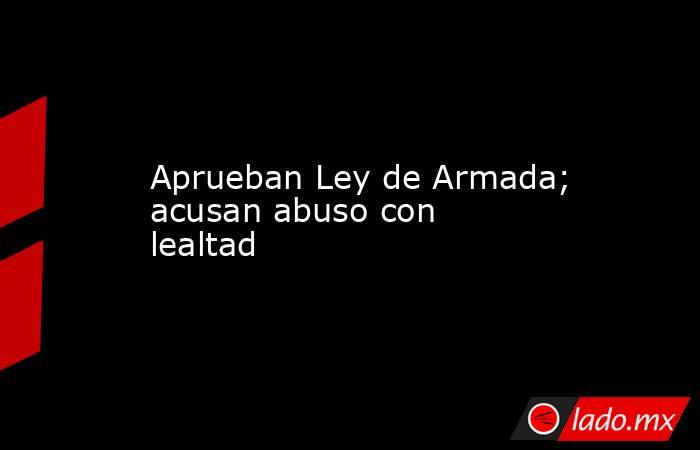 Aprueban Ley de Armada; acusan abuso con lealtad. Noticias en tiempo real