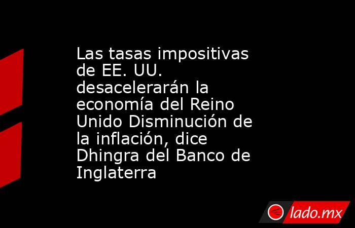 Las tasas impositivas de EE. UU. desacelerarán la economía del Reino Unido Disminución de la inflación, dice Dhingra del Banco de Inglaterra. Noticias en tiempo real