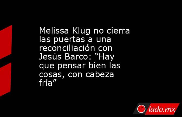 Melissa Klug no cierra las puertas a una reconciliación con Jesús Barco: “Hay que pensar bien las cosas, con cabeza fría”. Noticias en tiempo real