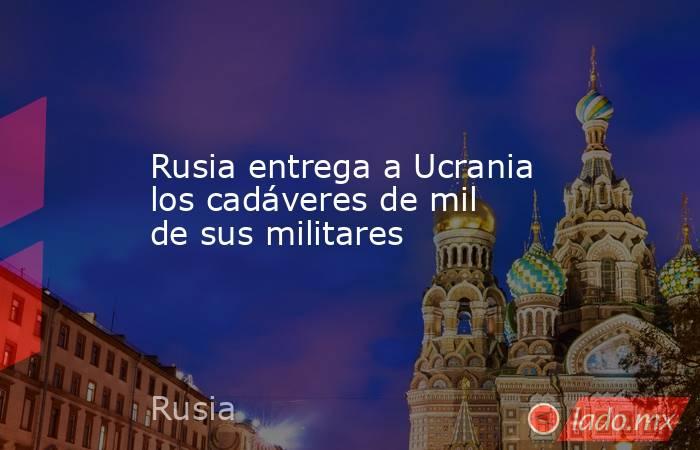 Rusia entrega a Ucrania los cadáveres de mil de sus militares. Noticias en tiempo real