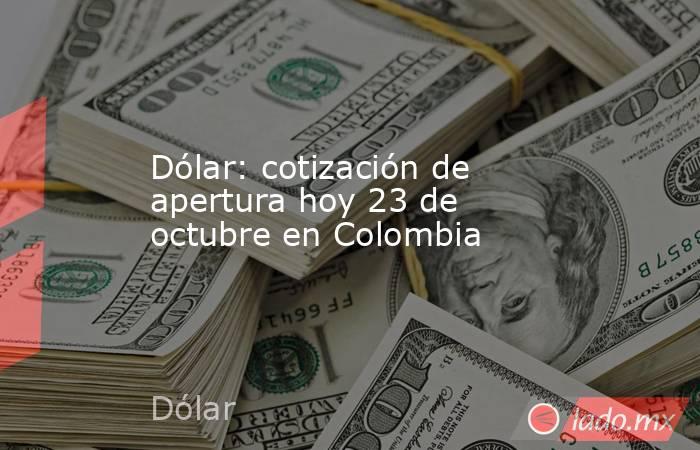 Dólar: cotización de apertura hoy 23 de octubre en Colombia. Noticias en tiempo real