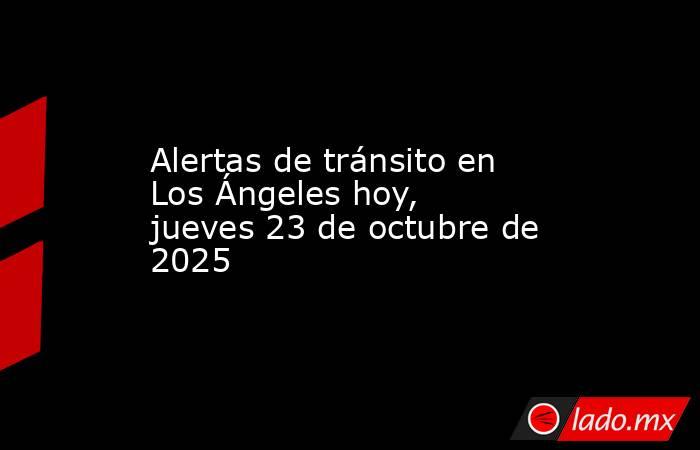 Alertas de tránsito en Los Ángeles hoy, jueves 23 de octubre de 2025. Noticias en tiempo real