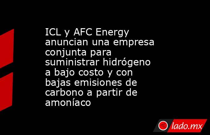 ICL y AFC Energy anuncian una empresa conjunta para suministrar hidrógeno a bajo costo y con bajas emisiones de carbono a partir de amoníaco. Noticias en tiempo real