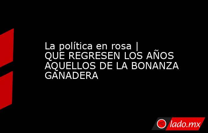 La política en rosa | QUE REGRESEN LOS AÑOS AQUELLOS DE LA BONANZA GANADERA. Noticias en tiempo real