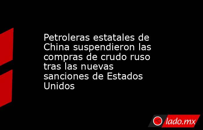 Petroleras estatales de China suspendieron las compras de crudo ruso tras las nuevas sanciones de Estados Unidos. Noticias en tiempo real