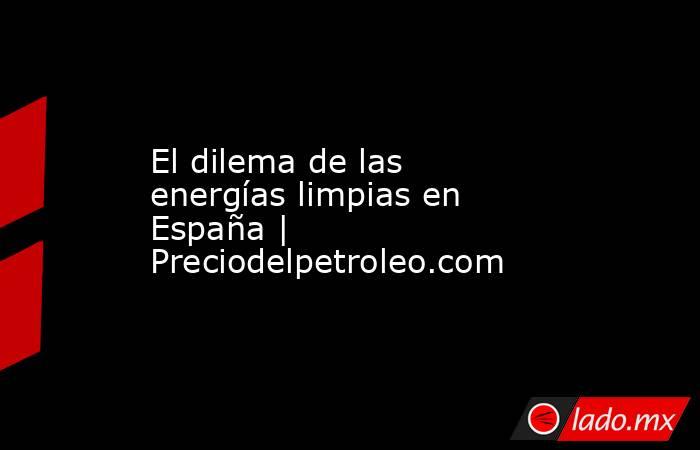 El dilema de las energías limpias en España | Preciodelpetroleo.com. Noticias en tiempo real