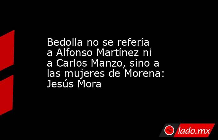 Bedolla no se refería a Alfonso Martínez ni a Carlos Manzo, sino a las mujeres de Morena: Jesús Mora. Noticias en tiempo real