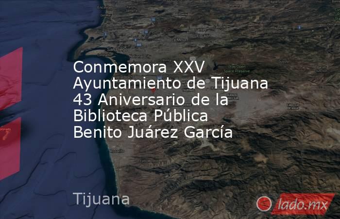 Conmemora XXV Ayuntamiento de Tijuana 43 Aniversario de la Biblioteca Pública Benito Juárez García. Noticias en tiempo real