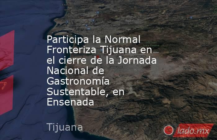 Participa la Normal Fronteriza Tijuana en el cierre de la Jornada Nacional de Gastronomía Sustentable, en Ensenada. Noticias en tiempo real