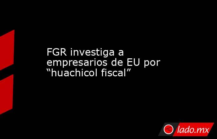 FGR investiga a empresarios de EU por “huachicol fiscal”. Noticias en tiempo real