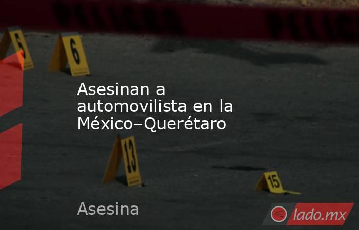Asesinan a automovilista en la México–Querétaro. Noticias en tiempo real