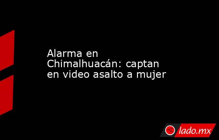 Alarma en Chimalhuacán: captan en video asalto a mujer. Noticias en tiempo real