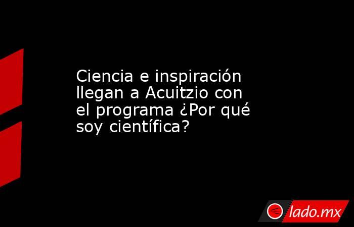 Ciencia e inspiración llegan a Acuitzio con el programa ¿Por qué soy científica?. Noticias en tiempo real