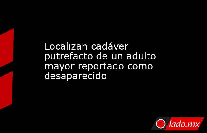 Localizan cadáver putrefacto de un adulto mayor reportado como desaparecido. Noticias en tiempo real