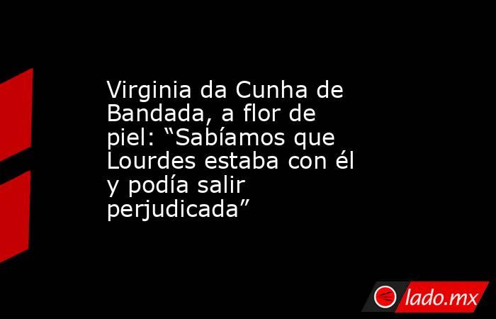 Virginia da Cunha de Bandada, a flor de piel: “Sabíamos que Lourdes estaba con él y podía salir perjudicada” . Noticias en tiempo real