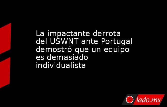 La impactante derrota del USWNT ante Portugal demostró que un equipo es demasiado individualista. Noticias en tiempo real