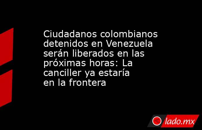 Ciudadanos colombianos detenidos en Venezuela serán liberados en las próximas horas: La canciller ya estaría en la frontera . Noticias en tiempo real