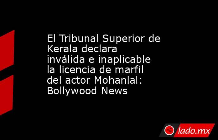 El Tribunal Superior de Kerala declara inválida e inaplicable la licencia de marfil del actor Mohanlal: Bollywood News. Noticias en tiempo real