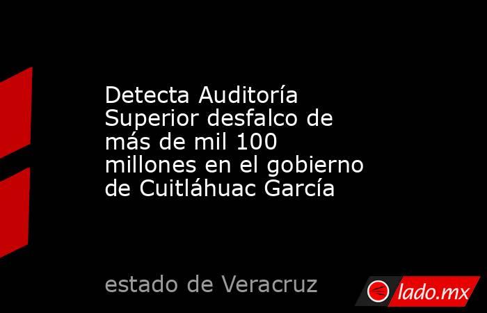 Detecta Auditoría Superior desfalco de más de mil 100 millones en el gobierno de Cuitláhuac García. Noticias en tiempo real