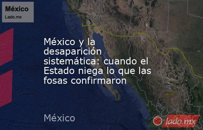México y la desaparición sistemática: cuando el Estado niega lo que las fosas confirmaron. Noticias en tiempo real