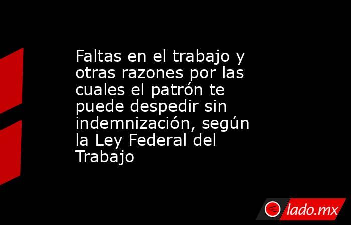 Faltas en el trabajo y otras razones por las cuales el patrón te puede despedir sin indemnización, según la Ley Federal del Trabajo. Noticias en tiempo real
