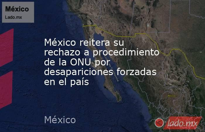 México reitera su rechazo a procedimiento de la ONU por desapariciones forzadas en el país. Noticias en tiempo real