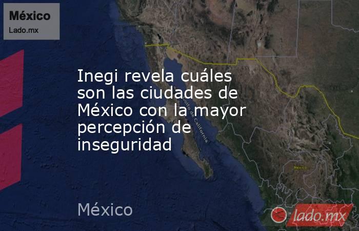 Inegi revela cuáles son las ciudades de México con la mayor percepción de inseguridad. Noticias en tiempo real