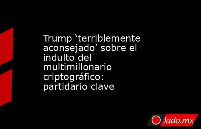 Trump ‘terriblemente aconsejado’ sobre el indulto del multimillonario criptográfico: partidario clave. Noticias en tiempo real
