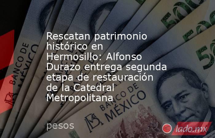 Rescatan patrimonio histórico en Hermosillo: Alfonso Durazo entrega segunda etapa de restauración de la Catedral Metropolitana. Noticias en tiempo real
