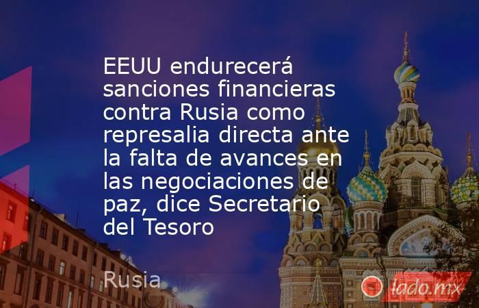 EEUU endurecerá sanciones financieras contra Rusia como represalia directa ante la falta de avances en las negociaciones de paz, dice Secretario del Tesoro. Noticias en tiempo real