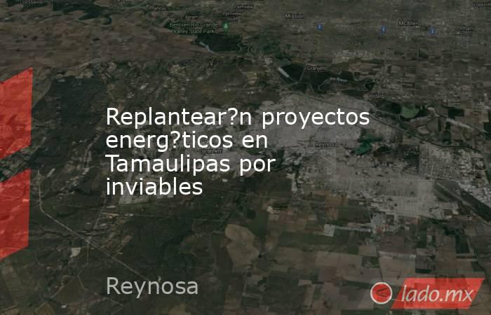 Replantear?n proyectos energ?ticos en Tamaulipas por inviables. Noticias en tiempo real