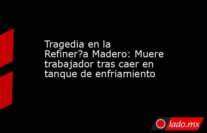 Tragedia en la Refiner?a Madero: Muere trabajador tras caer en tanque de enfriamiento. Noticias en tiempo real
