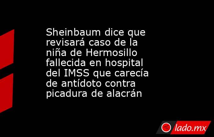 Sheinbaum dice que revisará caso de la niña de Hermosillo fallecida en hospital del IMSS que carecía de antídoto contra picadura de alacrán. Noticias en tiempo real