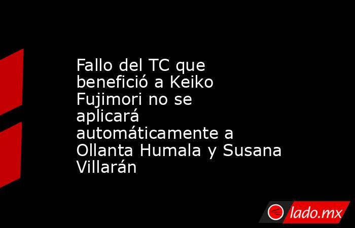 Fallo del TC que benefició a Keiko Fujimori no se aplicará automáticamente a Ollanta Humala y Susana Villarán. Noticias en tiempo real