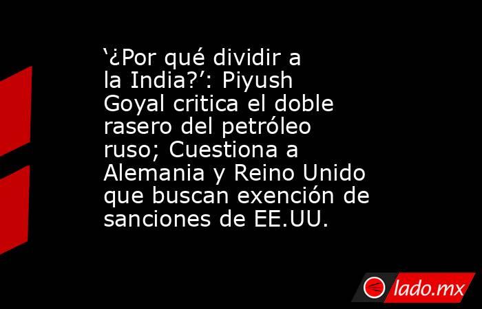 ‘¿Por qué dividir a la India?’: Piyush Goyal critica el doble rasero del petróleo ruso; Cuestiona a Alemania y Reino Unido que buscan exención de sanciones de EE.UU.. Noticias en tiempo real