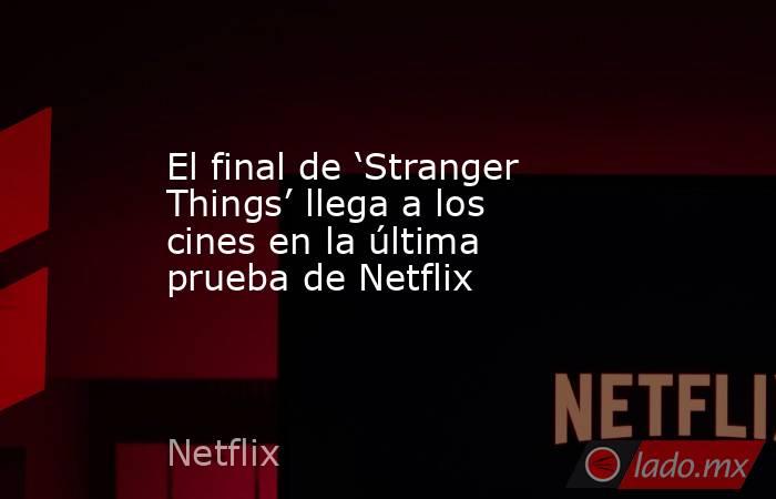 El final de ‘Stranger Things’ llega a los cines en la última prueba de Netflix. Noticias en tiempo real