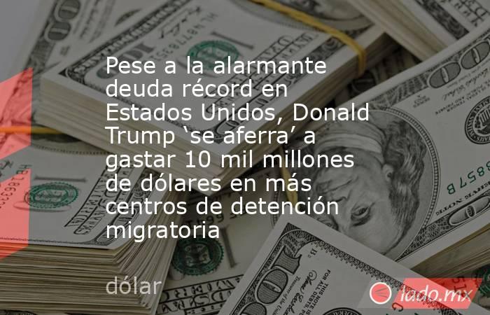 Pese a la alarmante deuda récord en Estados Unidos, Donald Trump ‘se aferra’ a gastar 10 mil millones de dólares en más centros de detención migratoria . Noticias en tiempo real