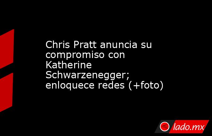 Chris Pratt anuncia su compromiso con Katherine Schwarzenegger; enloquece redes (+foto). Noticias en tiempo real