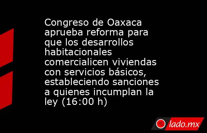 Congreso de Oaxaca aprueba reforma para que los desarrollos habitacionales comercialicen viviendas con servicios básicos, estableciendo sanciones a quienes incumplan la ley (16:00 h). Noticias en tiempo real