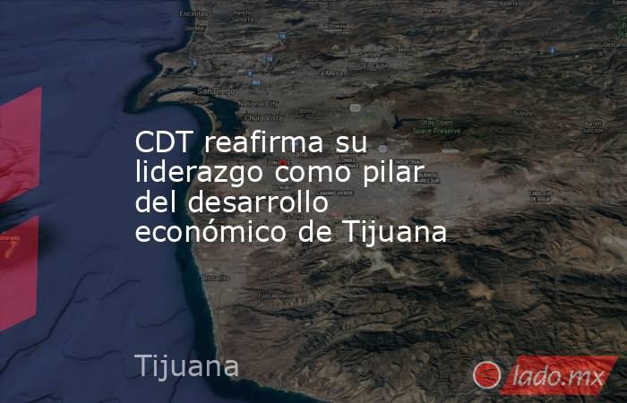 CDT reafirma su liderazgo como pilar del desarrollo económico de Tijuana. Noticias en tiempo real