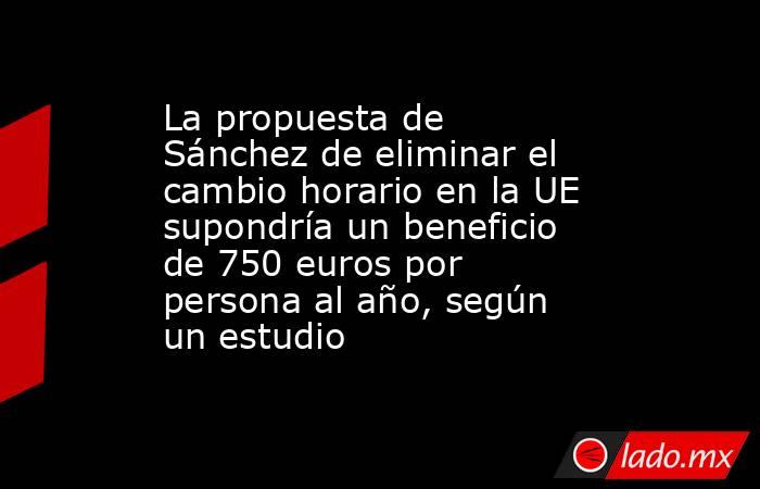 La propuesta de Sánchez de eliminar el cambio horario en la UE supondría un beneficio de 750 euros por persona al año, según un estudio. Noticias en tiempo real