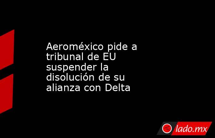 Aeroméxico pide a tribunal de EU suspender la disolución de su alianza con Delta. Noticias en tiempo real