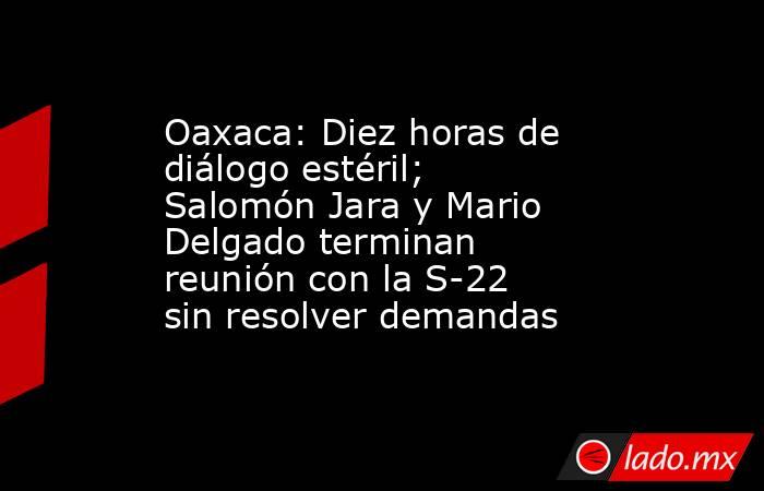 Oaxaca: Diez horas de diálogo estéril; Salomón Jara y Mario Delgado terminan reunión con la S-22 sin resolver demandas. Noticias en tiempo real