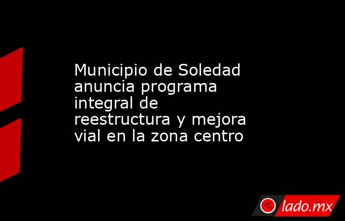 Municipio de Soledad anuncia programa integral de reestructura y mejora vial en la zona centro. Noticias en tiempo real